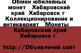 Обмен юбилейных монет - Хабаровский край, Хабаровск г. Коллекционирование и антиквариат » Монеты   . Хабаровский край,Хабаровск г.
